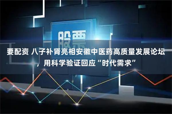 要配资 八子补肾亮相安徽中医药高质量发展论坛，用科学验证回应“时代需求”