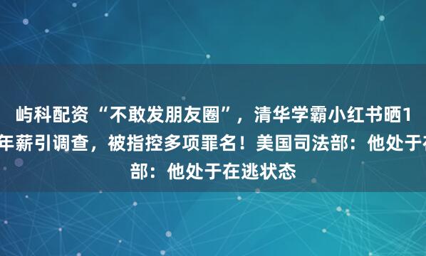 屿科配资 “不敢发朋友圈”，清华学霸小红书晒1.67亿元年薪引调查，被指控多项罪名！美国司法部：他处于在逃状态