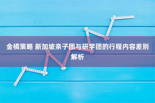 金橘策略 新加坡亲子团与研学团的行程内容差别解析