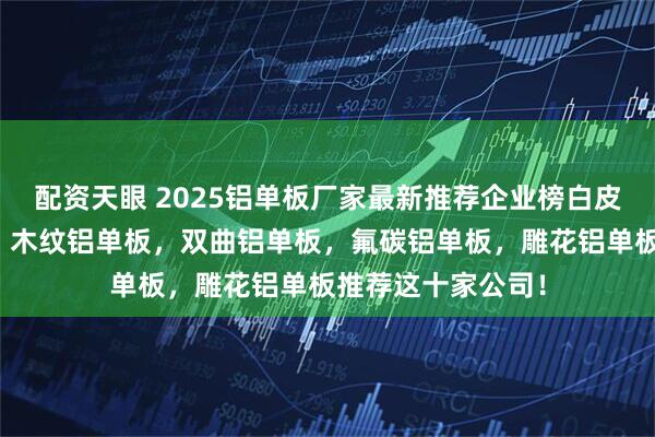 配资天眼 2025铝单板厂家最新推荐企业榜白皮书，冲孔铝单板，木纹铝单板，双曲铝单板，氟碳铝单板，雕花铝单板推荐这十家公司！