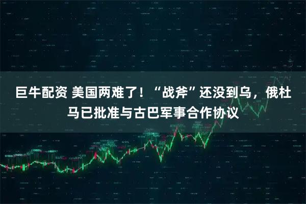 巨牛配资 美国两难了！“战斧”还没到乌，俄杜马已批准与古巴军事合作协议