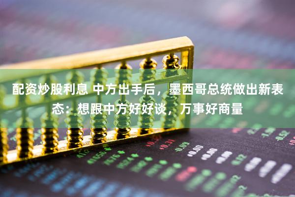 配资炒股利息 中方出手后，墨西哥总统做出新表态：想跟中方好好谈，万事好商量