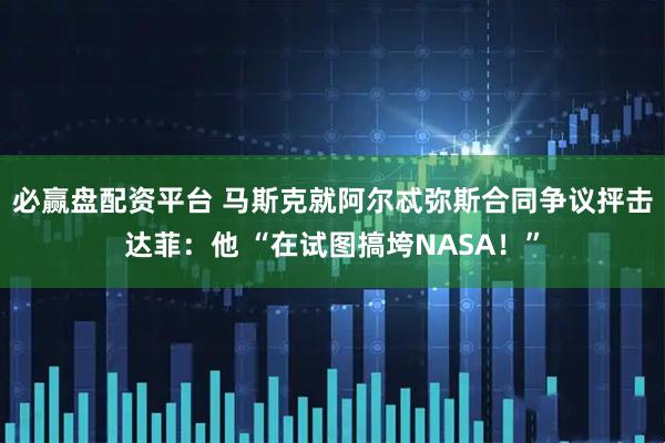 必赢盘配资平台 马斯克就阿尔忒弥斯合同争议抨击达菲:他 “在试图搞垮NASA!”