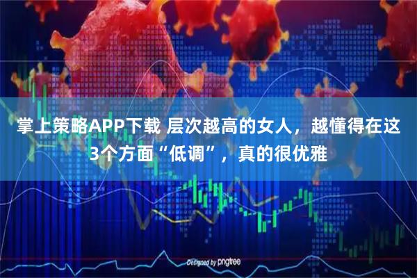 掌上策略APP下载 层次越高的女人，越懂得在这3个方面“低调”，真的很优雅