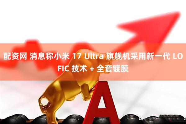 配资网 消息称小米 17 Ultra 旗舰机采用新一代 LOFIC 技术 + 全套镀膜