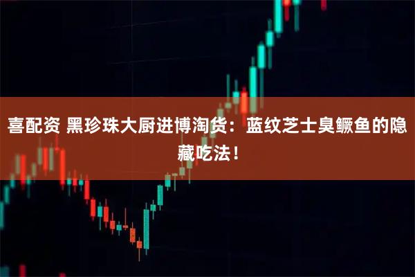 喜配资 黑珍珠大厨进博淘货：蓝纹芝士臭鳜鱼的隐藏吃法！