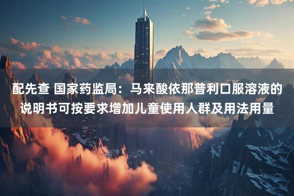 配先查 国家药监局：马来酸依那普利口服溶液的说明书可按要求增加儿童使用人群及用法用量