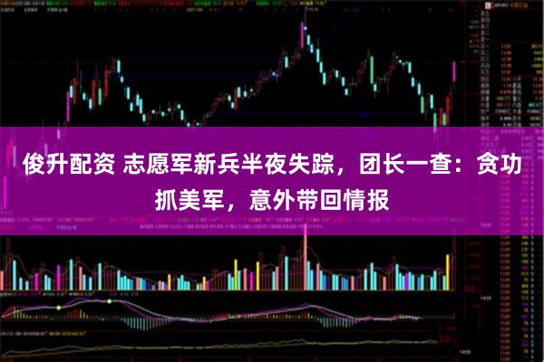 俊升配资 志愿军新兵半夜失踪，团长一查：贪功抓美军，意外带回情报