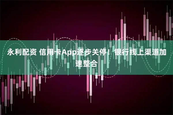 永利配资 信用卡App逐步关停！银行线上渠道加速整合