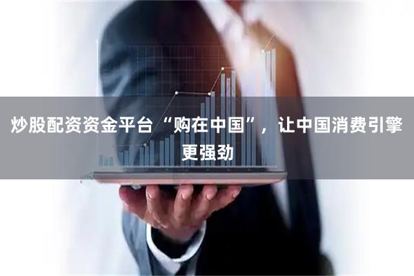 炒股配资资金平台 “购在中国”，让中国消费引擎更强劲