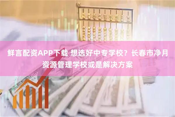鲜言配资APP下载 想选好中专学校？长春市净月资源管理学校或是解决方案