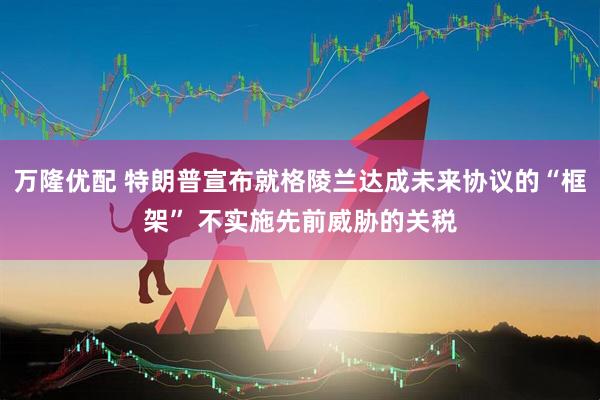 万隆优配 特朗普宣布就格陵兰达成未来协议的“框架” 不实施先前威胁的关税