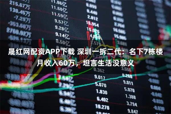 晟红网配资APP下载 深圳一拆二代：名下7栋楼月收入60万，坦言生活没意义