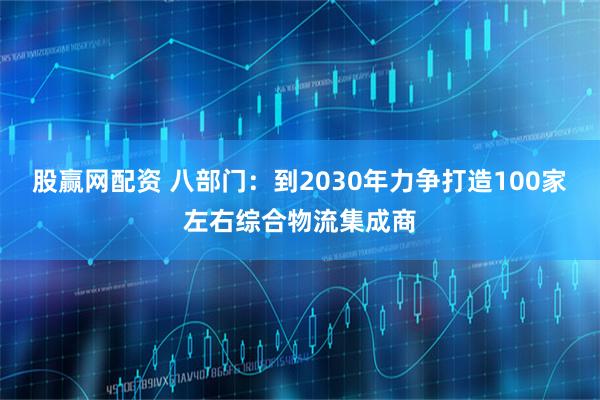 股赢网配资 八部门：到2030年力争打造100家左右综合物流集成商