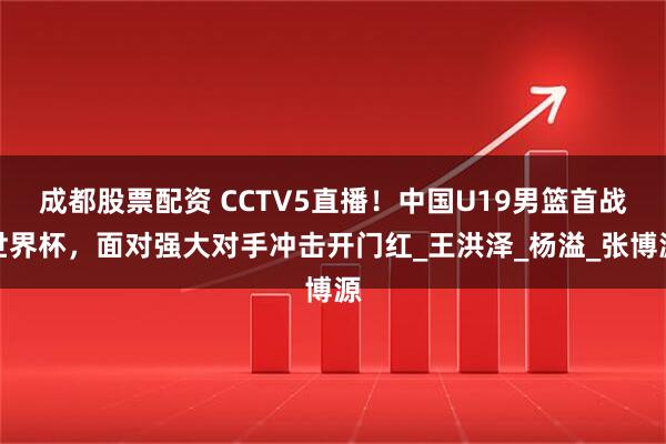 成都股票配资 CCTV5直播！中国U19男篮首战世界杯，面对强大对手冲击开门红_王洪泽_杨溢_张博源