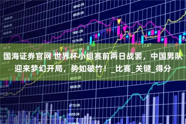 国海证券官网 世界杯小组赛前两日战罢，中国男队迎来梦幻开局，势如破竹！_比赛_关键_得分