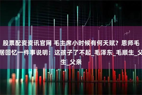 股票配资资讯官网 毛主席小时候有何天赋？恩师毛宇居回忆一件事说明：这孩子了不起_毛泽东_毛顺生_父亲