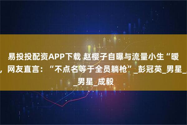 易投投配资APP下载 赵樱子自曝与流量小生“暧昧”，网友直言：“不点名等于全员躺枪”_彭冠英_男星_成毅