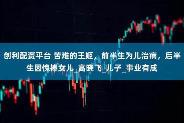 创利配资平台 苦难的王姬，前半生为儿治病，后半生因愧捧女儿_高晓飞_儿子_事业有成