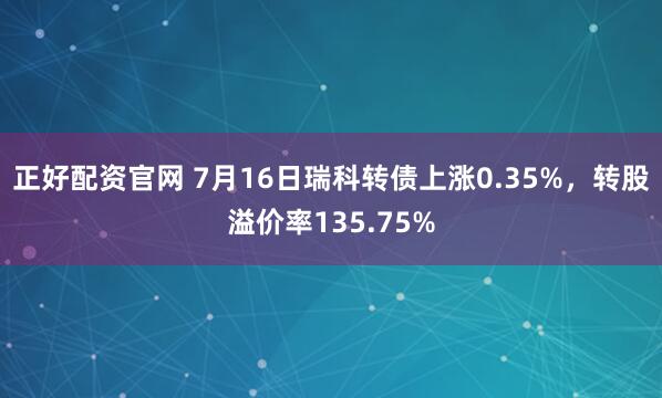 正好配资官网 7月16日瑞科转债上涨0.35%，转股溢价率135.75%