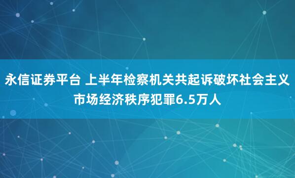 永信证券平台 上半年检察机关共起诉破坏社会主义市场经济秩序犯罪6.5万人