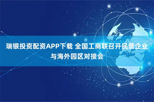 瑞银投资配资APP下载 全国工商联召开民营企业与海外园区对接会