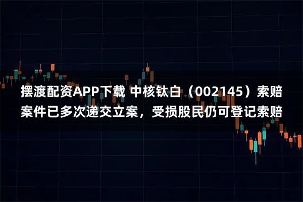 摆渡配资APP下载 中核钛白（002145）索赔案件已多次递交立案，受损股民仍可登记索赔