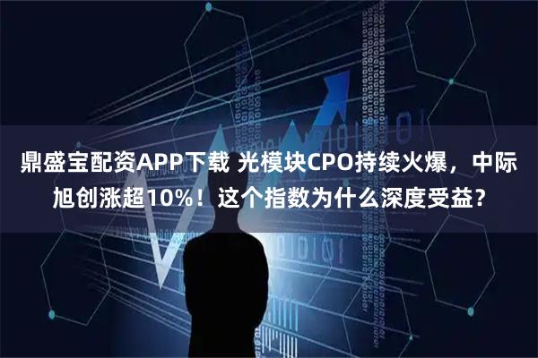 鼎盛宝配资APP下载 光模块CPO持续火爆，中际旭创涨超10%！这个指数为什么深度受益？