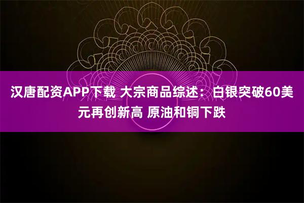 汉唐配资APP下载 大宗商品综述:白银突破60美元再创新高 原油和铜下跌
